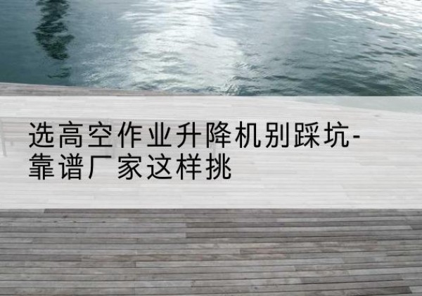 五家渠剪叉式升降机厂家-选高空作业升降机别踩坑-靠谱厂家这样挑