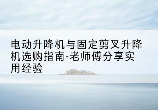 五家渠电动升降机怎么选-电动升降机与固定剪叉升降机选购指南-老师傅分享实用经验