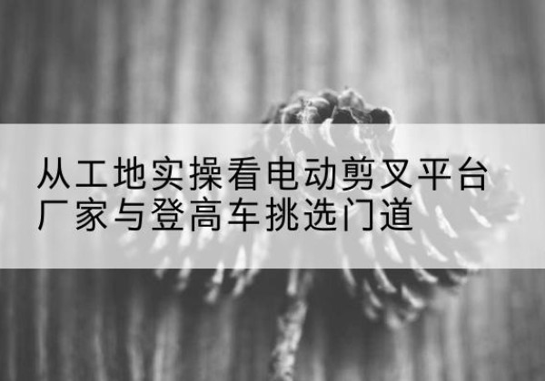 五家渠电动剪叉升降平台厂家-从工地实操看电动剪叉平台厂家与登高车挑选门道